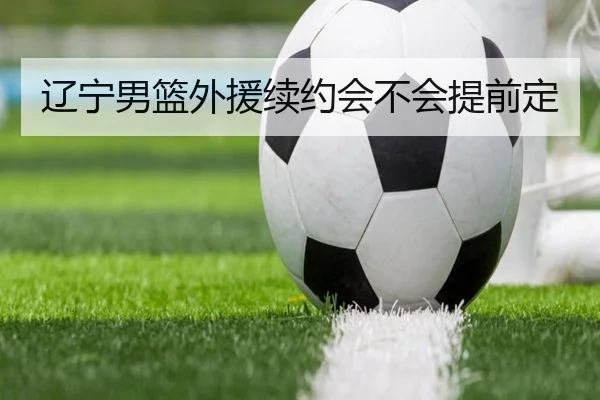 辽宁男篮外援续约会不会提前定
