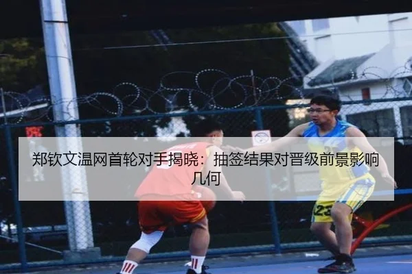 郑钦文温网首轮对手揭晓：抽签结果对晋级前景影响几何